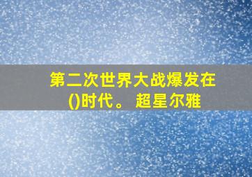 第二次世界大战爆发在()时代。 超星尔雅